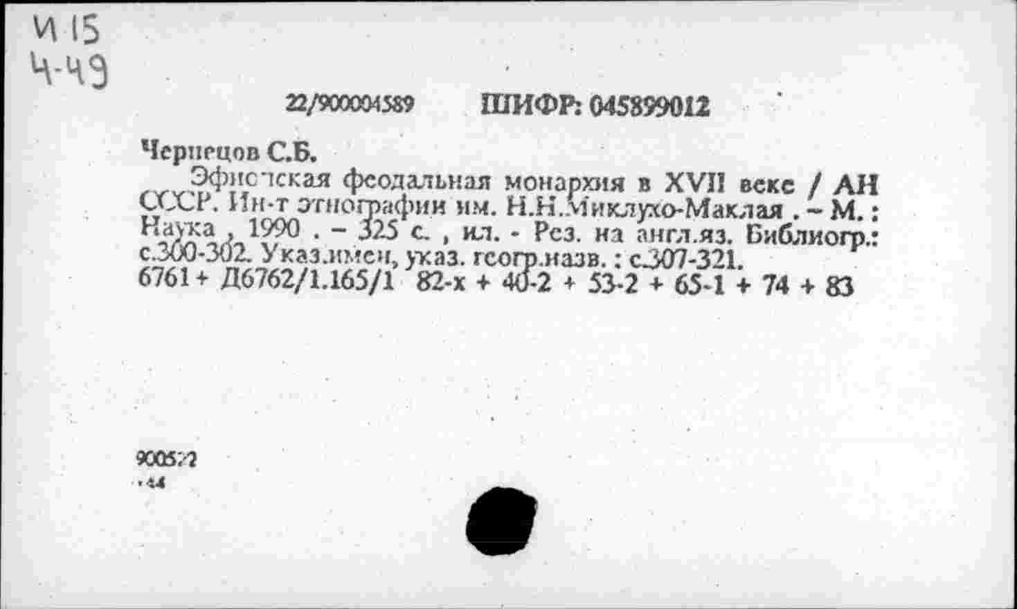 ﻿И 15
Ч-ЧЭ
22/900004589 ШИФР: 045899012
Чернецов С.Б.
Эфисчская феодальная монархия в XVII веке / АН СССР. Ин-т этнографии им. Н.Н..Миклухо-Маклая . ~ М.: а 1990 • “ 325 с , ил. - Рез. на англ.яз. Библиогр.: с.300-302. Указ.ммен, указ, гсогр.назв.: с.307-321.
6761+ Д6762/1.165/1 82-х + 40-2 + 53-2 + 65*1 + 74 + 83
9005;-?
■ и